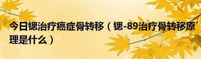 今日锶治疗癌症骨转移(锶-89治疗骨转移原理是什么)