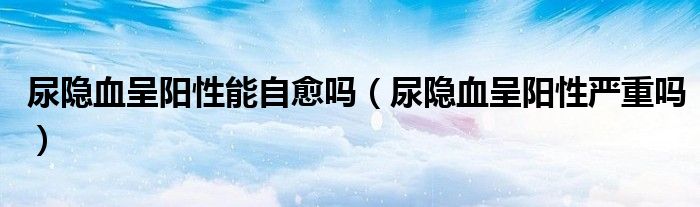 尿隐血呈阳性能自愈吗(尿隐血呈阳性严重吗)