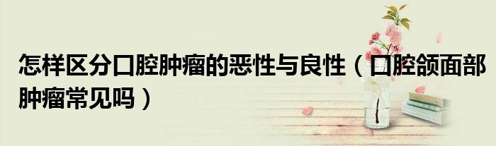 怎样区分口腔肿瘤的恶性与良性(口腔颌面部肿瘤常见吗)