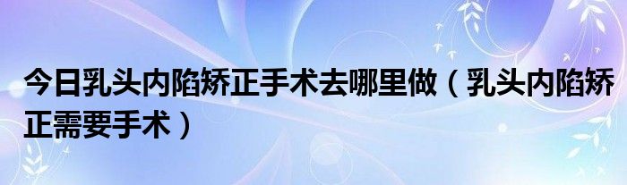 今日乳头内陷矫正手术去哪里做(乳头内陷矫正需要手术)