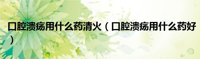 口腔溃疡用什么药清火(口腔溃疡用什么药好)