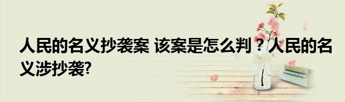 人民的名义抄袭案 该案是怎么判？人民的名义涉抄袭?