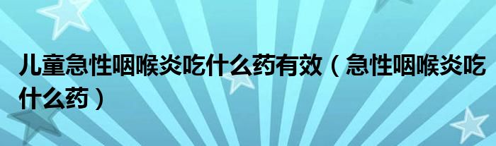 儿童急性咽喉炎吃什么药有效(急性咽喉炎吃什么药)
