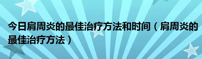 今日肩周炎的最佳治疗方法和时间(肩周炎的最佳治疗方法)