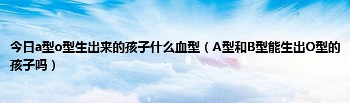 今日a型o型生出来的孩子什么血型(A型和B型能生出O型的孩子吗)