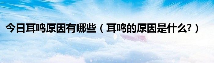 今日耳鸣原因有哪些(耳鸣的原因是什么?)