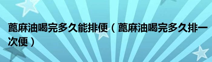 蓖麻油喝完多久能排便(蓖麻油喝完多久排一次便)