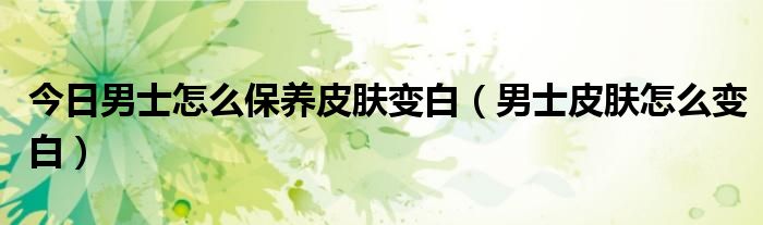 今日男士怎么保养皮肤变白(男士皮肤怎么变白)