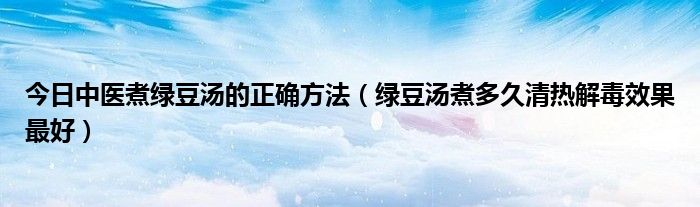 今日中医煮绿豆汤的正确方法(绿豆汤煮多久清热解毒效果最好)
