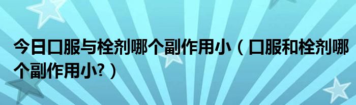 今日口服与栓剂哪个副作用小(口服和栓剂哪个副作用小?)