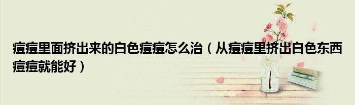 痘痘里面挤出来的白色痘痘怎么治(从痘痘里挤出白色东西痘痘就能好)
