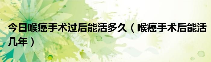 今日喉癌手术过后能活多久(喉癌手术后能活几年)