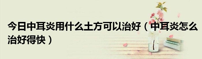 今日中耳炎用什么土方可以治好(中耳炎怎么治好得快)