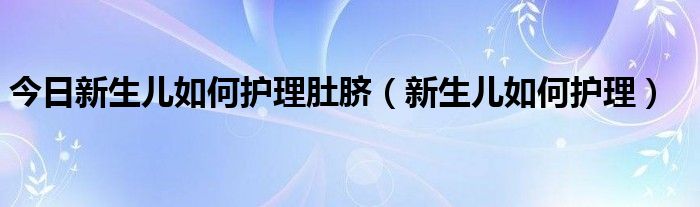 今日新生儿如何护理肚脐(新生儿如何护理)