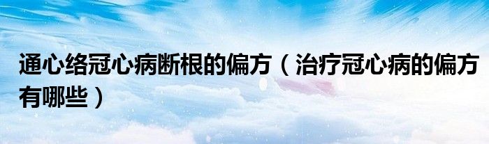 通心络冠心病断根的偏方(治疗冠心病的偏方有哪些)