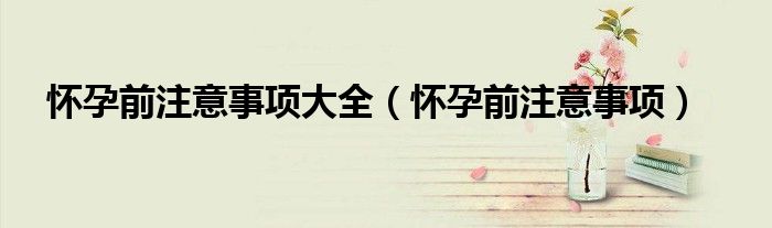 怀孕前注意事项大全(怀孕前注意事项)
