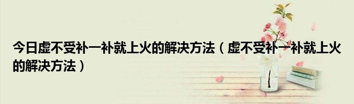 今日虚不受补一补就上火的解决方法(虚不受补一补就上火的解决方法)