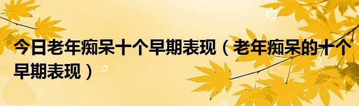 今日老年痴呆十个早期表现(老年痴呆的十个早期表现)