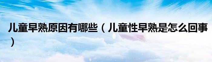 儿童早熟原因有哪些(儿童性早熟是怎么回事)