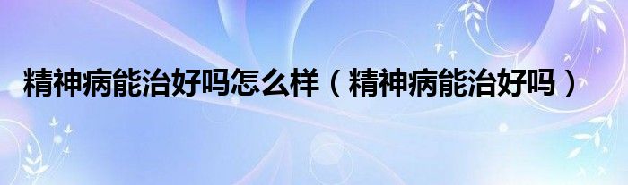 精神病能治好吗怎么样(精神病能治好吗)