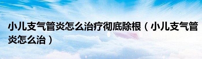 小儿支气管炎怎么治疗彻底除根(小儿支气管炎怎么治)