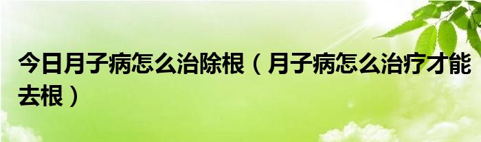 今日月子病怎么治除根(月子病怎么治疗才能去根)
