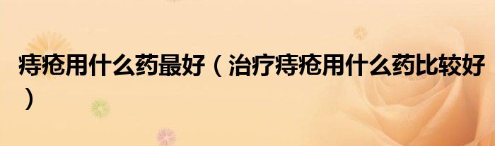 痔疮用什么药最好(治疗痔疮用什么药比较好)