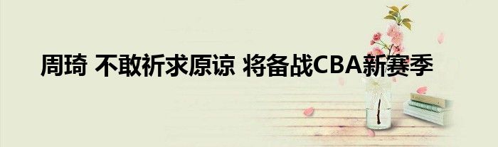 周琦 不敢祈求原谅 将备战CBA新赛季