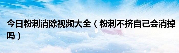 今日粉刺消除视频大全(粉刺不挤自己会消掉吗)