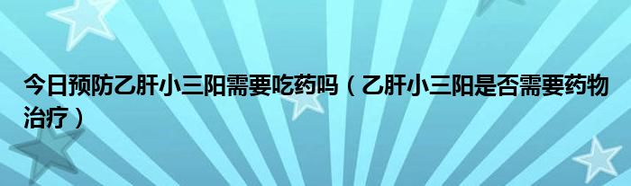 今日预防乙肝小三阳需要吃药吗(乙肝小三阳是否需要药物治疗)