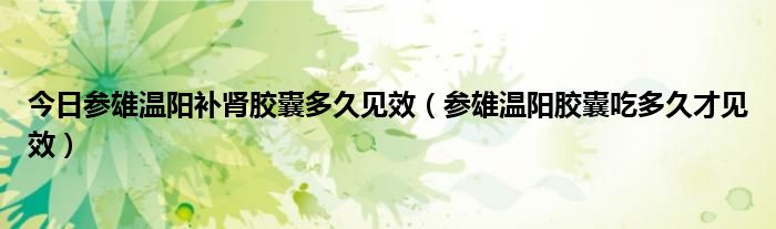 今日参雄温阳补肾胶囊多久见效(参雄温阳胶囊吃多久才见效)