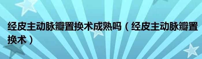 经皮主动脉瓣置换术成熟吗(经皮主动脉瓣置换术)