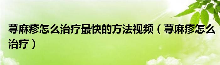 荨麻疹怎么治疗最快的方法视频(荨麻疹怎么治疗)