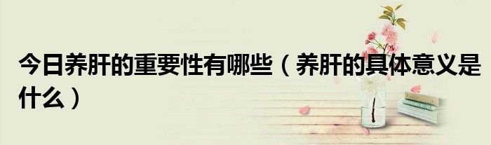 今日养肝的重要性有哪些(养肝的具体意义是什么)