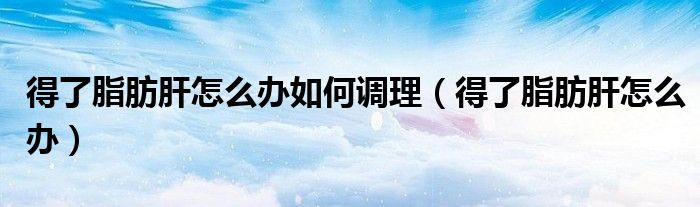 得了脂肪肝怎么办如何调理(得了脂肪肝怎么办)