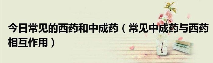 今日常见的西药和中成药(常见中成药与西药相互作用)