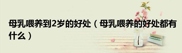 母乳喂养到2岁的好处(母乳喂养的好处都有什么)