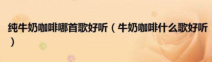 纯牛奶咖啡哪首歌好听(牛奶咖啡什么歌好听)