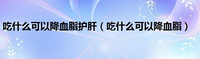 吃什么可以降血脂护肝(吃什么可以降血脂)