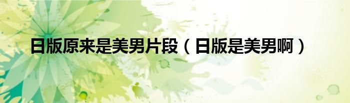 日版原来是美男片段(日版是美男啊)
