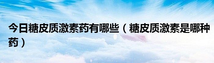 今日糖皮质激素药有哪些(糖皮质激素是哪种药)