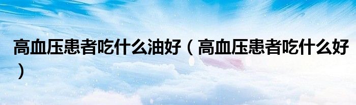 高血压患者吃什么油好(高血压患者吃什么好)