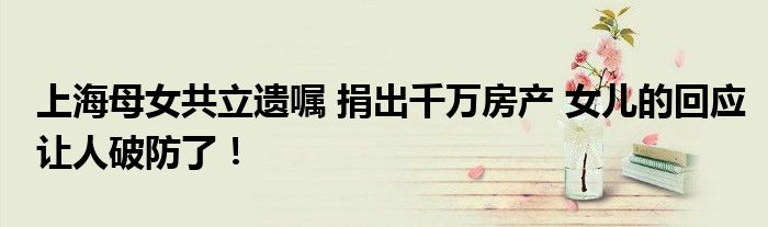 上海母女共立遗嘱 捐出千万房产 女儿的回应让人破防了!
