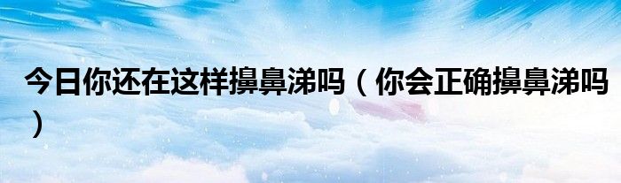 今日你还在这样擤鼻涕吗(你会正确擤鼻涕吗)