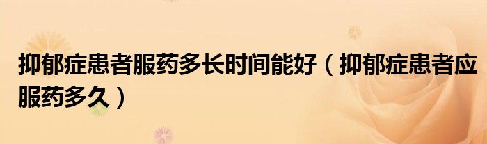 抑郁症患者服药多长时间能好(抑郁症患者应服药多久)