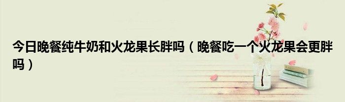 今日晚餐纯牛奶和火龙果长胖吗(晚餐吃一个火龙果会更胖吗)