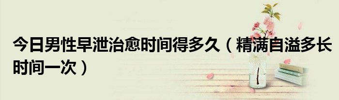 今日男性早泄治愈时间得多久(精满自溢多长时间一次)