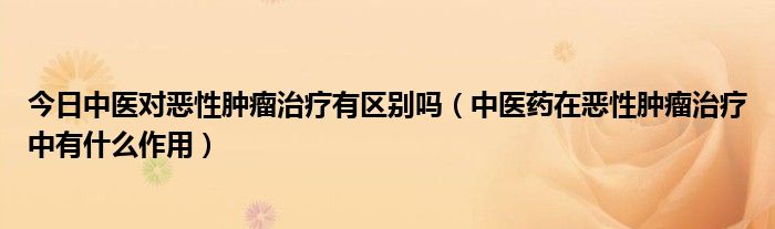 今日中医对恶性肿瘤治疗有区别吗(中医药在恶性肿瘤治疗中有什么作用)