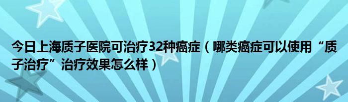 今日上海质子医院可治疗32种癌症(哪类癌症可以使用“质子治疗”治疗效果怎么样)