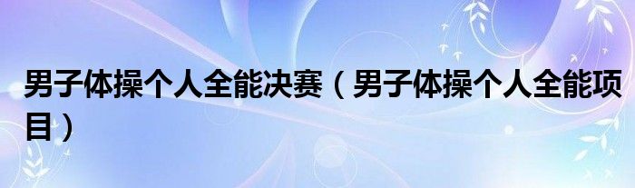 男子体操个人全能决赛(男子体操个人全能项目)